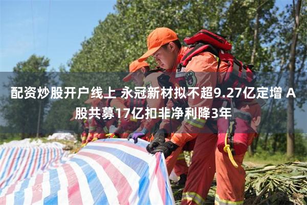 配资炒股开户线上 永冠新材拟不超9.27亿定增 A股共募17亿扣非净利降3年