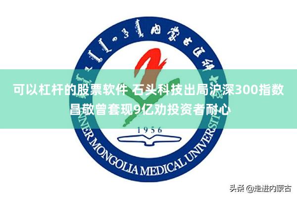 可以杠杆的股票软件 石头科技出局沪深300指数 昌敬曾套现9亿劝投资者耐心