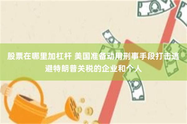 股票在哪里加杠杆 美国准备动用刑事手段打击逃避特朗普关税的企业和个人