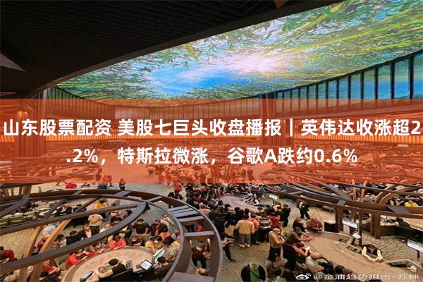 山东股票配资 美股七巨头收盘播报｜英伟达收涨超2.2%，特斯拉微涨，谷歌A跌约0.6%