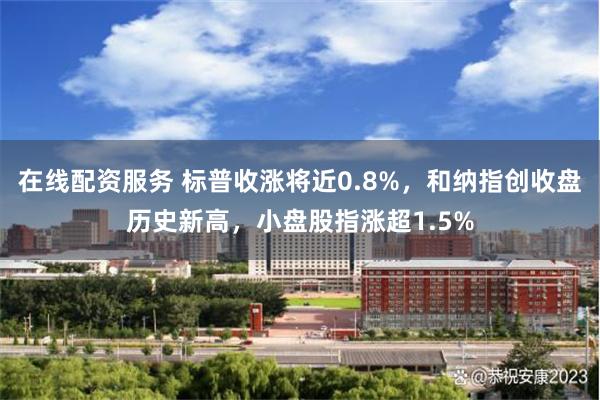 在线配资服务 标普收涨将近0.8%，和纳指创收盘历史新高，小盘股指涨超1.5%