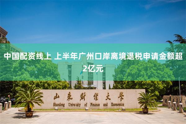 中国配资线上 上半年广州口岸离境退税申请金额超2亿元