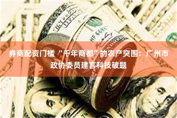 券商配资门槛 “千年商都”的农产突围：广州市政协委员建言科技破题
