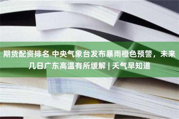 期货配资排名 中央气象台发布暴雨橙色预警,未来几日广东高温有所缓解 | 天气早知道