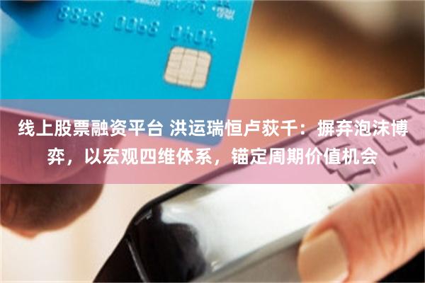 线上股票融资平台 洪运瑞恒卢荻千：摒弃泡沫博弈，以宏观四维体系，锚定周期价值机会