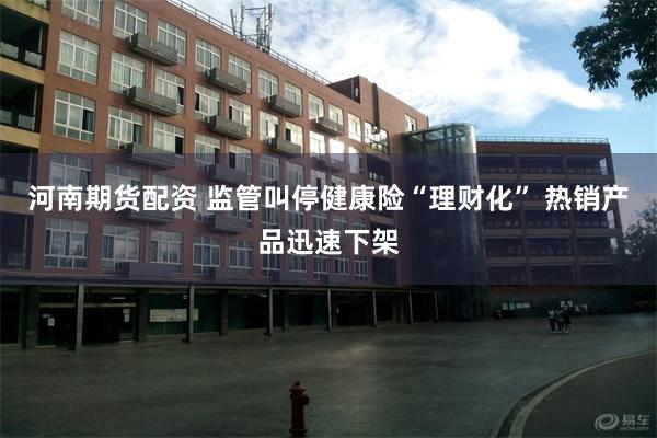 河南期货配资 监管叫停健康险“理财化” 热销产品迅速下架