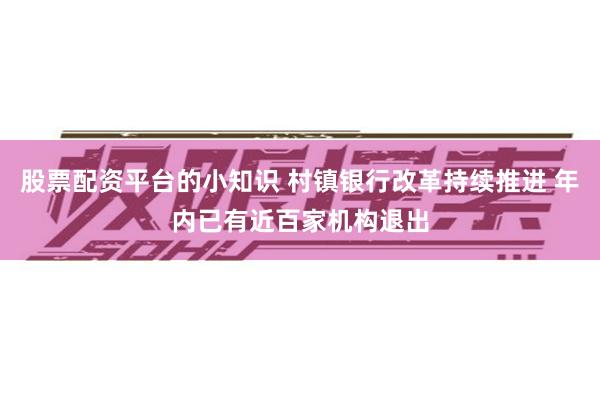 股票配资平台的小知识 村镇银行改革持续推进 年内已有近百家机构退出