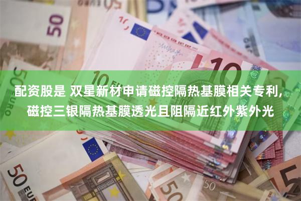 配资股是 双星新材申请磁控隔热基膜相关专利, 磁控三银隔热基膜透光且阻隔近红外紫外光