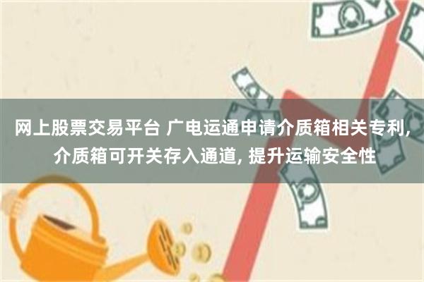 网上股票交易平台 广电运通申请介质箱相关专利, 介质箱可开关存入通道, 提升运输安全性