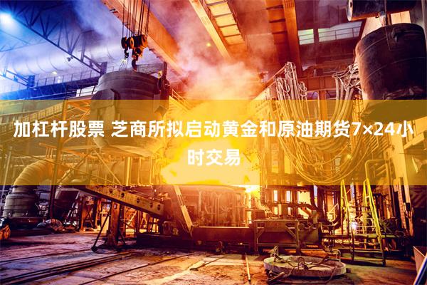 加杠杆股票 芝商所拟启动黄金和原油期货7×24小时交易