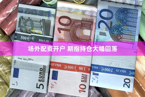 场外配资开户 期指持仓大幅回落