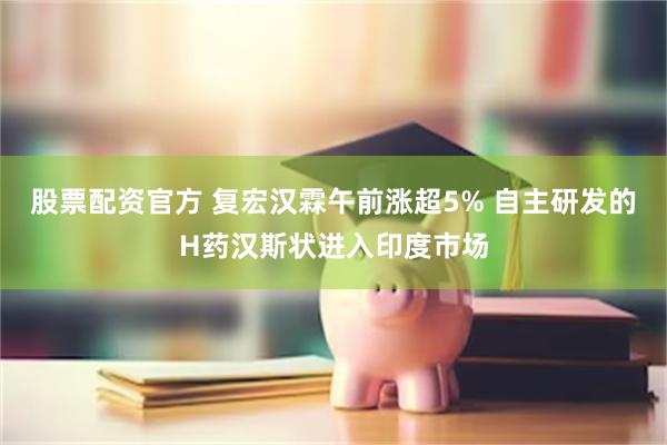 股票配资官方 复宏汉霖午前涨超5% 自主研发的H药汉斯状进入印度市场