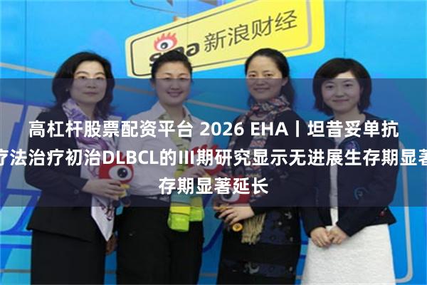 高杠杆股票配资平台 2026 EHA丨坦昔妥单抗联合疗法治疗初治DLBCL的Ⅲ期研究显示无进展生存期显著延长