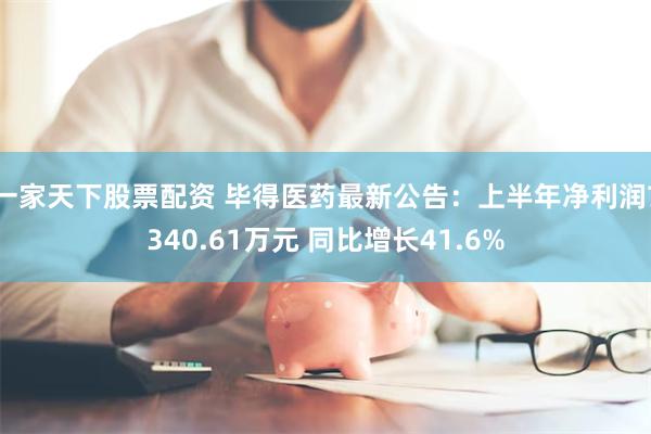 一家天下股票配资 毕得医药最新公告：上半年净利润7340.61万元 同比增长41.6%