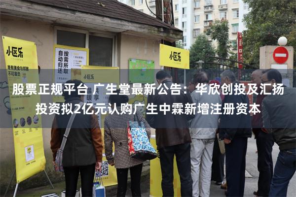 股票正规平台 广生堂最新公告:华欣创投及汇扬投资拟2亿元认购广生中霖新增注册资本