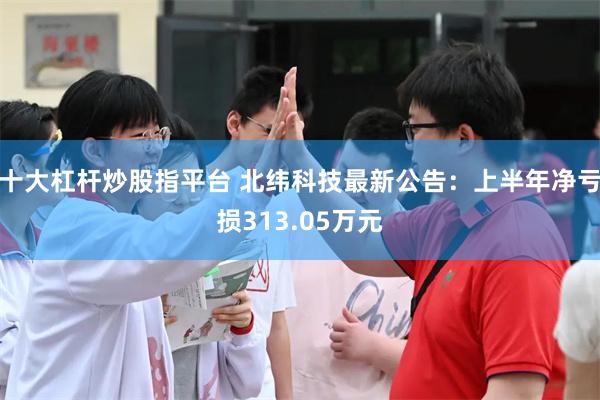 十大杠杆炒股指平台 北纬科技最新公告：上半年净亏损313.05万元