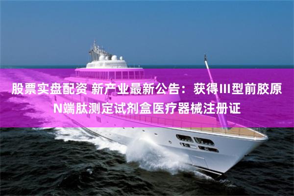 股票实盘配资 新产业最新公告：获得Ⅲ型前胶原N端肽测定试剂盒医疗器械注册证