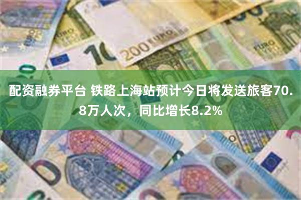 配资融券平台 铁路上海站预计今日将发送旅客70.8万人次，同比增长8.2%