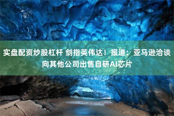 实盘配资炒股杠杆 剑指英伟达！报道：亚马逊洽谈向其他公司出售自研AI芯片