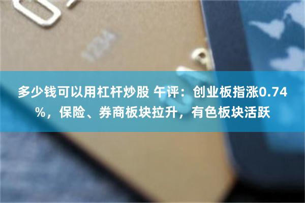 多少钱可以用杠杆炒股 午评：创业板指涨0.74%，保险、券商板块拉升，有色板块活跃