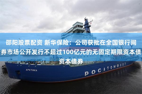 邵阳股票配资 新华保险：公司获批在全国银行间债券市场公开发行不超过100亿元的无固定期限资本债券