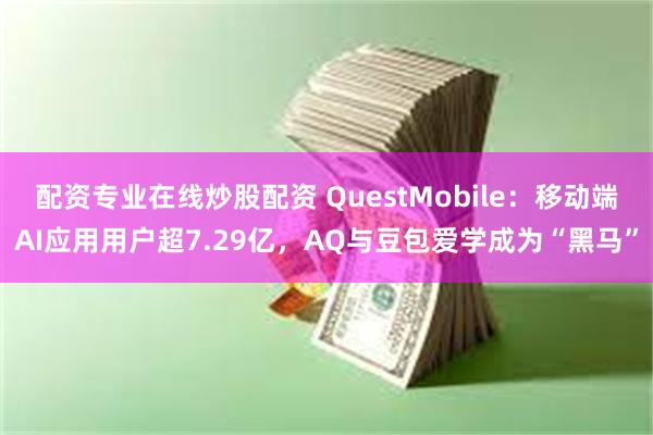 配资专业在线炒股配资 QuestMobile：移动端AI应用用户超7.29亿，AQ与豆包爱学成为“黑马”