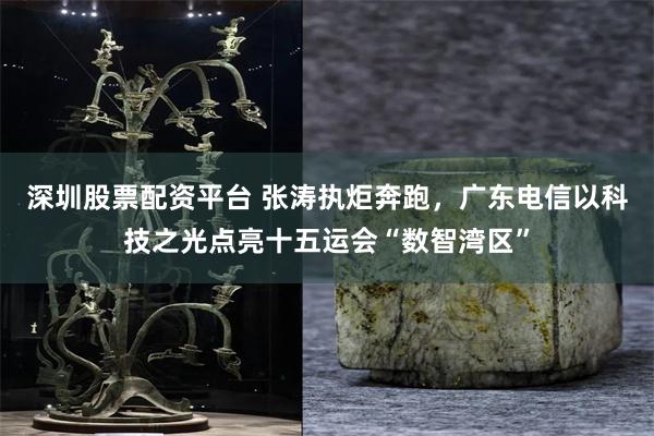 深圳股票配资平台 张涛执炬奔跑，广东电信以科技之光点亮十五运会“数智湾区”