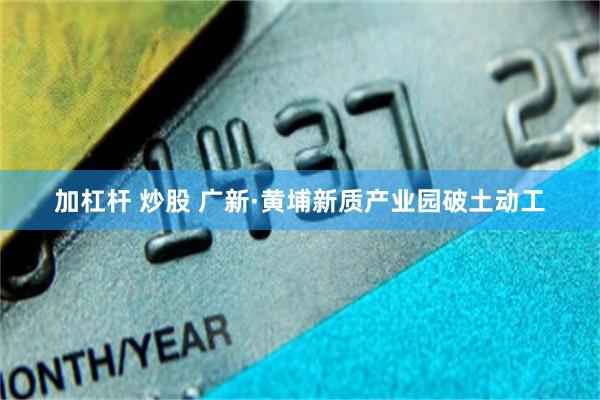 加杠杆 炒股 广新·黄埔新质产业园破土动工