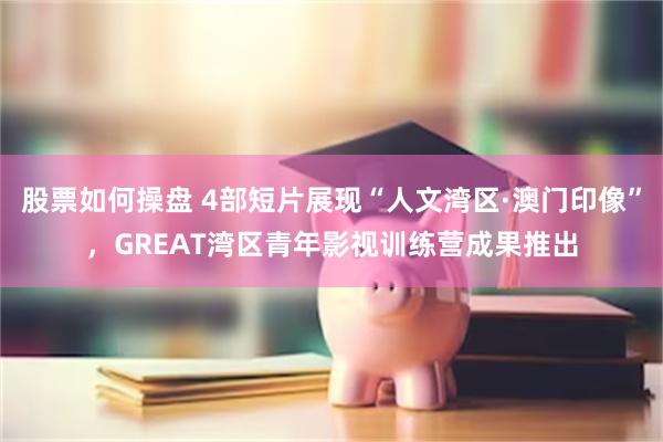 股票如何操盘 4部短片展现“人文湾区·澳门印像”，GREAT湾区青年影视训练营成果推出