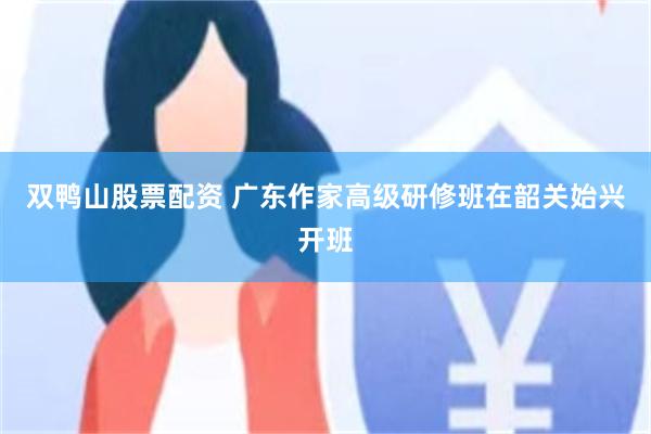 双鸭山股票配资 广东作家高级研修班在韶关始兴开班