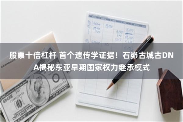 股票十倍杠杆 首个遗传学证据！石峁古城古DNA揭秘东亚早期国家权力继承模式