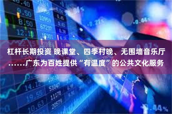 杠杆长期投资 晚课堂、四季村晚、无围墙音乐厅……广东为百姓提供“有温度”的公共文化服务