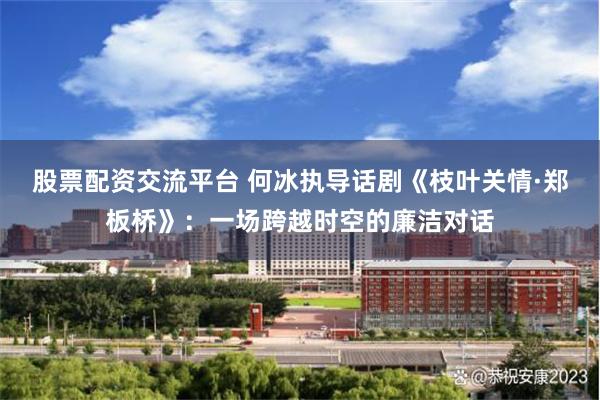 股票配资交流平台 何冰执导话剧《枝叶关情·郑板桥》：一场跨越时空的廉洁对话