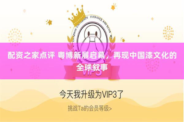 配资之家点评 粤博新展启幕，再现中国漆文化的全球叙事