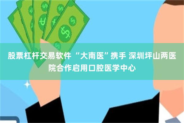 股票杠杆交易软件 “大南医”携手 深圳坪山两医院合作启用口腔医学中心