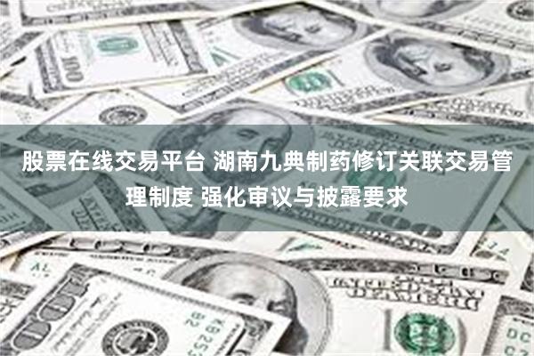 股票在线交易平台 湖南九典制药修订关联交易管理制度 强化审议与披露要求
