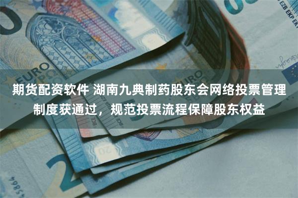 期货配资软件 湖南九典制药股东会网络投票管理制度获通过，规范投票流程保障股东权益