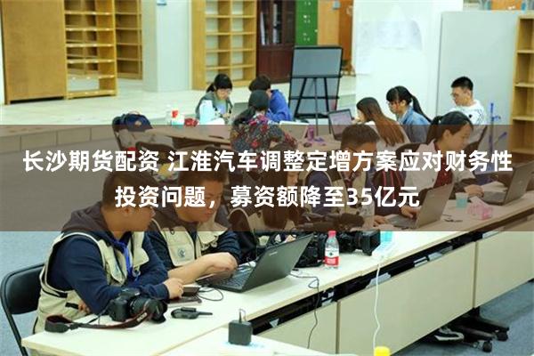 长沙期货配资 江淮汽车调整定增方案应对财务性投资问题，募资额降至35亿元