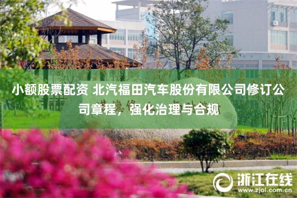 小额股票配资 北汽福田汽车股份有限公司修订公司章程，强化治理与合规