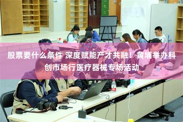 股票要什么条件 深度赋能产才共融！黄埔举办科创市场行医疗器械专场活动