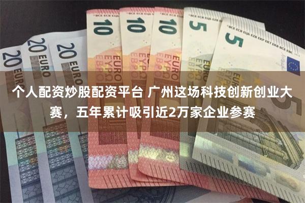 个人配资炒股配资平台 广州这场科技创新创业大赛，五年累计吸引近2万家企业参赛