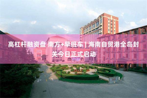 高杠杆融资盘 南方+早班车 | 海南自贸港全岛封关今日正式启动