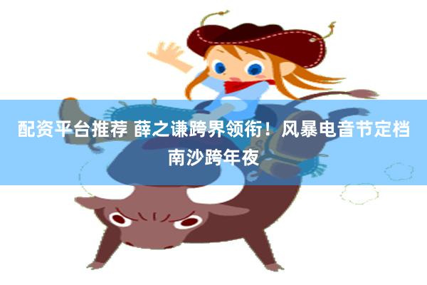 配资平台推荐 薛之谦跨界领衔！风暴电音节定档南沙跨年夜