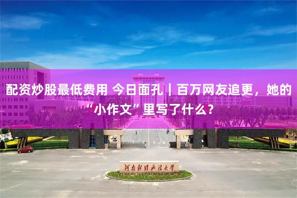 配资炒股最低费用 今日面孔｜百万网友追更，她的“小作文”里写了什么？