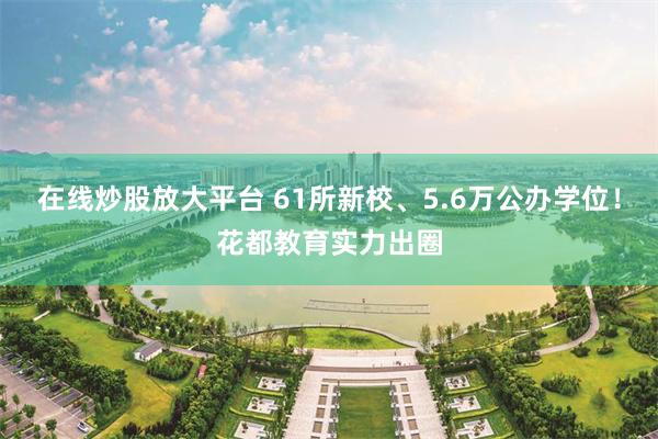 在线炒股放大平台 61所新校、5.6万公办学位！花都教育实力出圈