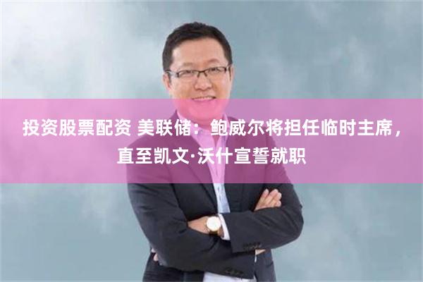 投资股票配资 美联储：鲍威尔将担任临时主席，直至凯文·沃什宣誓就职