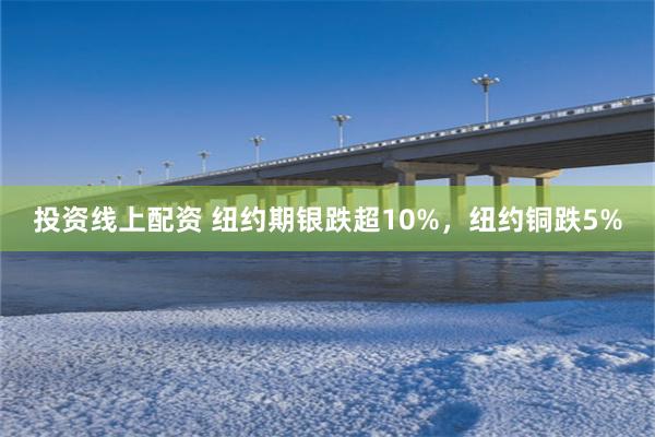 投资线上配资 纽约期银跌超10%，纽约铜跌5%