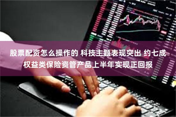 股票配资怎么操作的 科技主题表现突出 约七成权益类保险资管产品上半年实现正回报