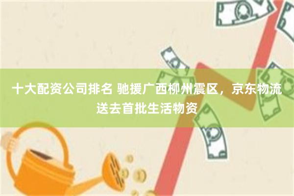 十大配资公司排名 驰援广西柳州震区，京东物流送去首批生活物资