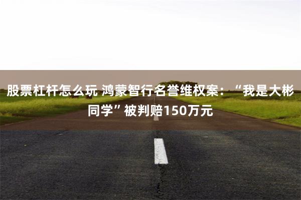股票杠杆怎么玩 鸿蒙智行名誉维权案：“我是大彬同学”被判赔150万元